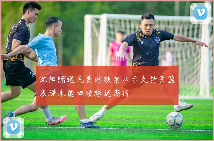 沈阳赠送免费地铁票以示支持男篮表现未能回馈球迷期待