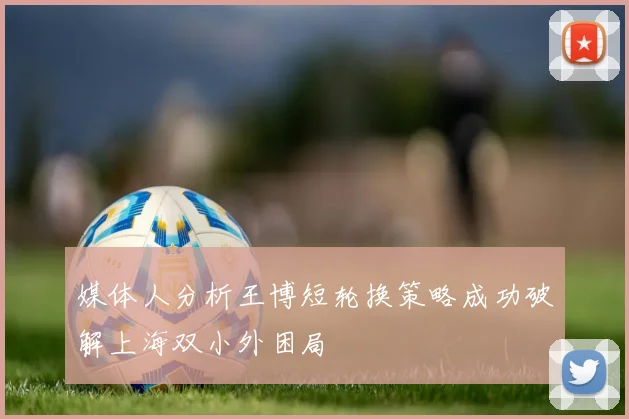 媒体人分析王博短轮换策略成功破解上海双小外困局
