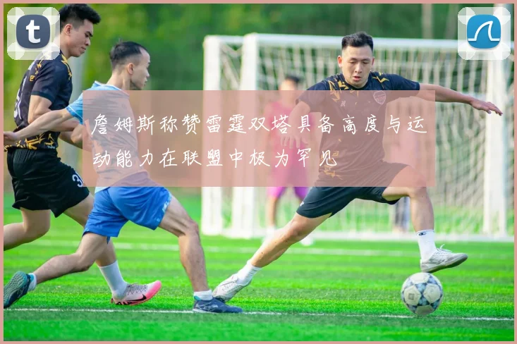 詹姆斯称赞雷霆双塔具备高度与运动能力在联盟中极为罕见