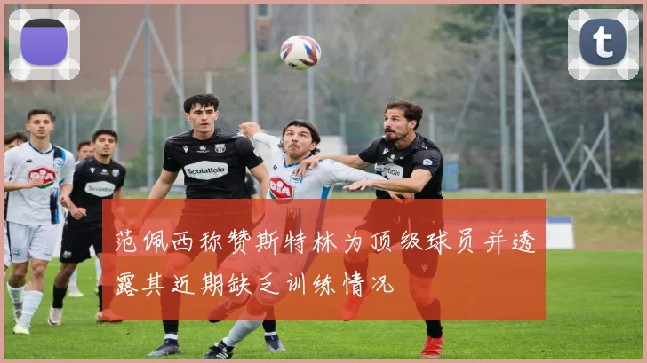 范佩西称赞斯特林为顶级球员并透露其近期缺乏训练情况