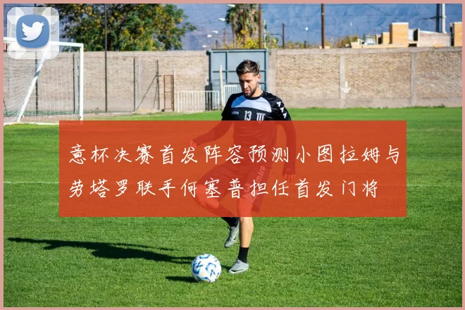 意杯决赛首发阵容预测小图拉姆与劳塔罗联手何塞普担任首发门将