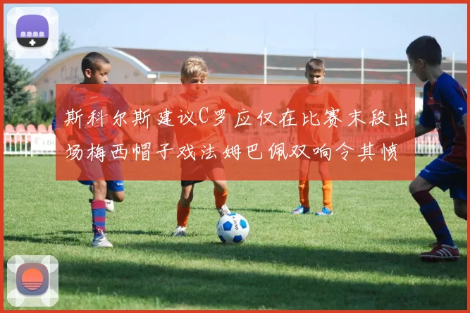 斯科尔斯建议C罗应仅在比赛末段出场梅西帽子戏法姆巴佩双响令其愤怒