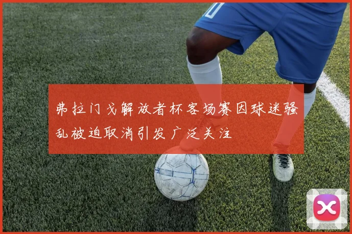 弗拉门戈解放者杯客场赛因球迷骚乱被迫取消引发广泛关注