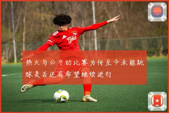 热火与公牛的比赛为何至今未能跳球是否还有希望继续进行