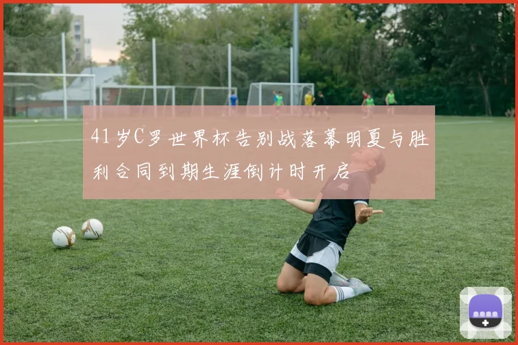 41岁C罗世界杯告别战落幕明夏与胜利合同到期生涯倒计时开启