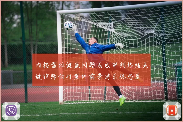 内格雷拉健康问题或成审判终结关键律师们对案件前景持乐观态度