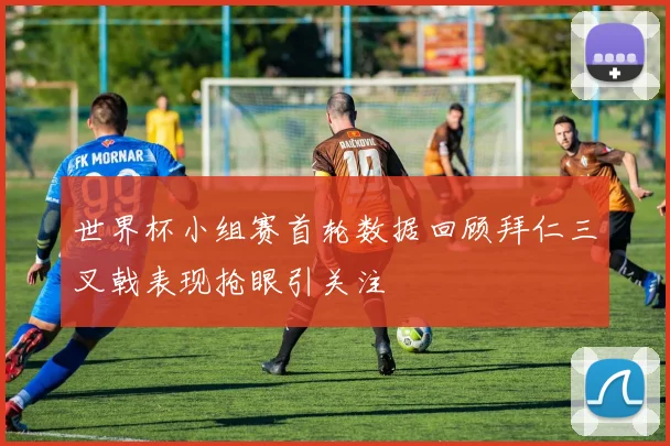 世界杯小组赛首轮数据回顾拜仁三叉戟表现抢眼引关注
