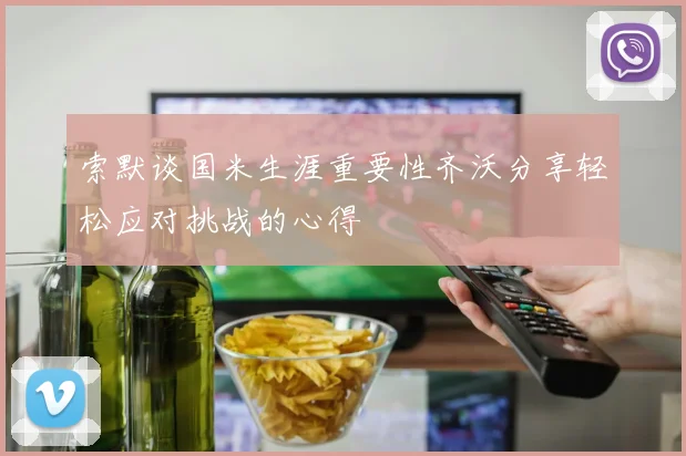 索默谈国米生涯重要性齐沃分享轻松应对挑战的心得