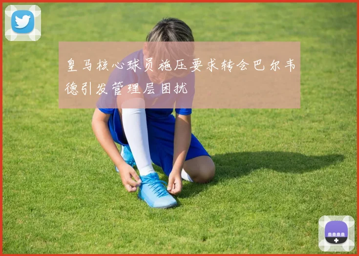 皇马核心球员施压要求转会巴尔韦德引发管理层困扰