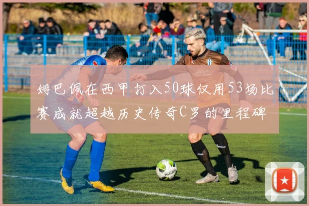 姆巴佩在西甲打入50球仅用53场比赛成就超越历史传奇C罗的里程碑