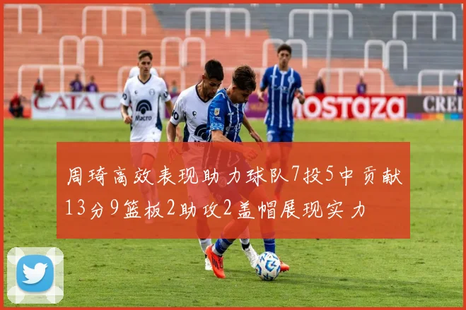 周琦高效表现助力球队7投5中贡献13分9篮板2助攻2盖帽展现实力