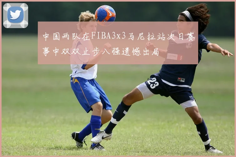 中国两队在FIBA3x3马尼拉站次日赛事中双双止步八强遗憾出局