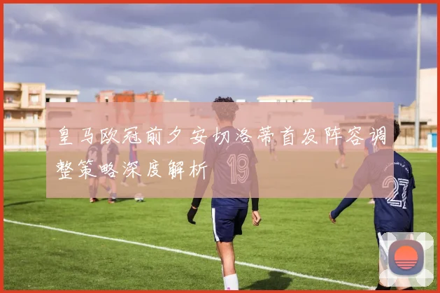 皇马欧冠前夕安切洛蒂首发阵容调整策略深度解析